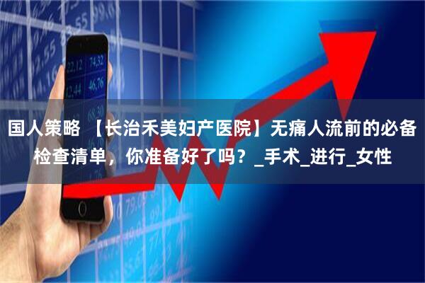 国人策略 【长治禾美妇产医院】无痛人流前的必备检查清单，你准备好了吗？_手术_进行_女性