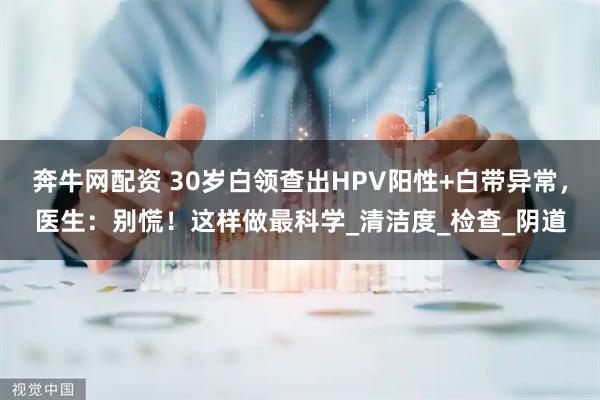 奔牛网配资 30岁白领查出HPV阳性+白带异常，医生：别慌！这样做最科学_清洁度_检查_阴道