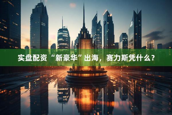 实盘配资 “新豪华”出海，赛力斯凭什么？