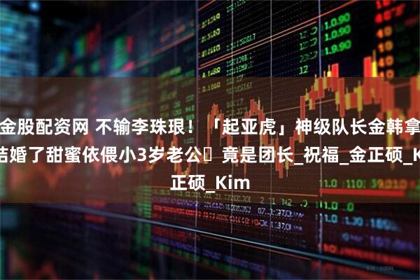 金股配资网 不输李珠珢！「起亚虎」神级队长金韩拿要结婚了　甜蜜依偎小3岁老公⋯竟是团长_祝福_金正硕_Kim