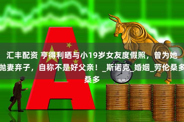 汇丰配资 亨得利晒与小19岁女友度假照，曾为她抛妻弃子，自称不是好父亲！_斯诺克_婚姻_劳伦桑多