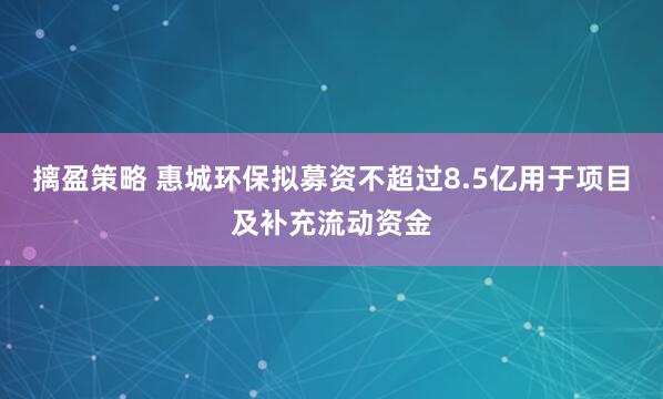摛盈策略 惠城环保拟募资不超过8.5亿用于项目及补充流动资金