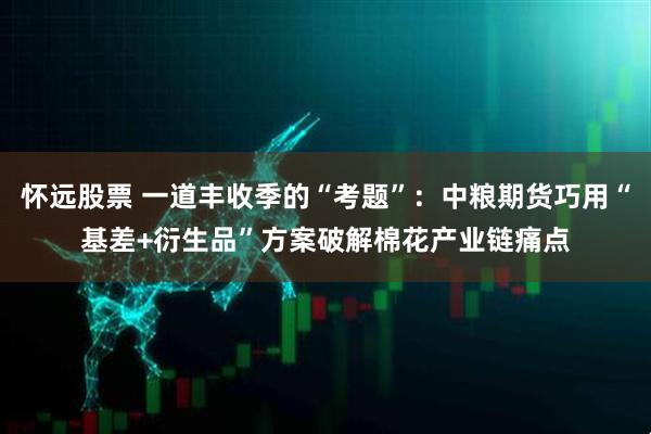 怀远股票 一道丰收季的“考题”：中粮期货巧用“基差+衍生品”方案破解棉花产业链痛点