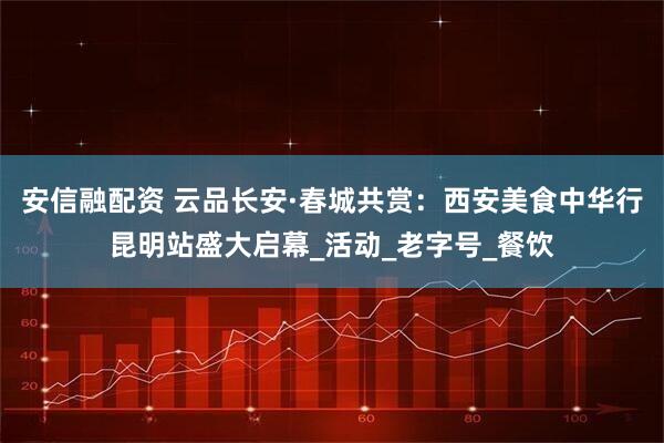 安信融配资 云品长安·春城共赏：西安美食中华行昆明站盛大启幕_活动_老字号_餐饮