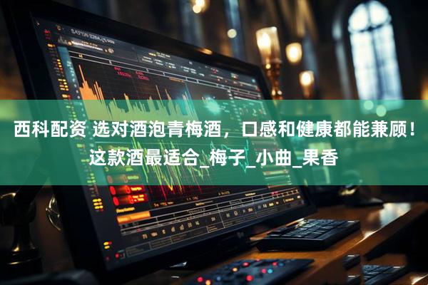西科配资 选对酒泡青梅酒，口感和健康都能兼顾！这款酒最适合_梅子_小曲_果香