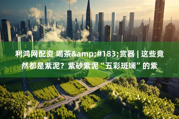 利鸿网配资 喝茶·赏器 | 这些竟然都是紫泥？紫砂紫泥“五彩斑斓”的紫