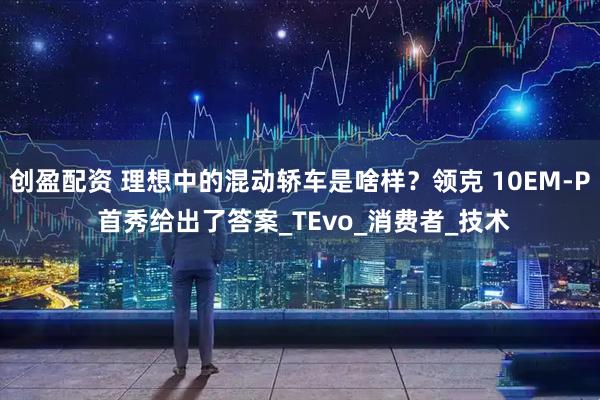 创盈配资 理想中的混动轿车是啥样？领克 10EM-P 首秀给出了答案_TEvo_消费者_技术