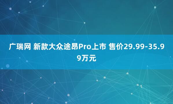 广瑞网 新款大众途昂Pro上市 售价29.99-35.99万元