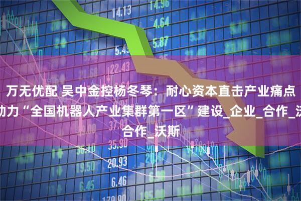 万无优配 吴中金控杨冬琴：耐心资本直击产业痛点，助力“全国机器人产业集群第一区”建设_企业_合作_沃斯