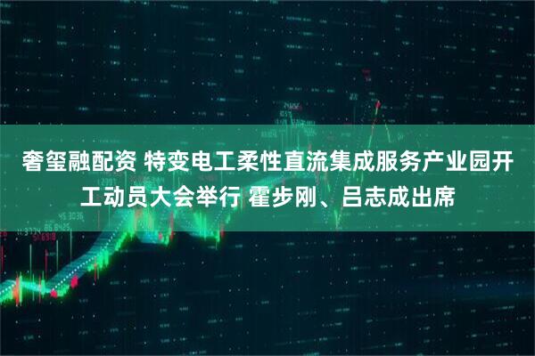 奢玺融配资 特变电工柔性直流集成服务产业园开工动员大会举行 霍步刚、吕志成出席