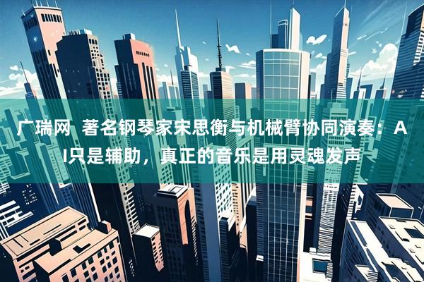 广瑞网  著名钢琴家宋思衡与机械臂协同演奏：AI只是辅助，真正的音乐是用灵魂发声