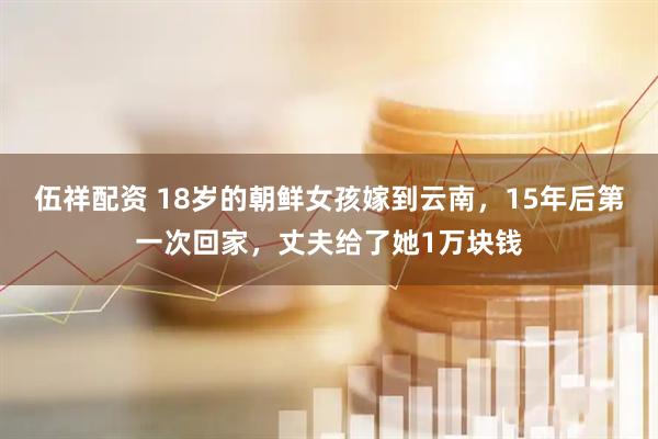 伍祥配资 18岁的朝鲜女孩嫁到云南，15年后第一次回家，丈夫给了她1万块钱