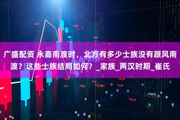 广盛配资 永嘉南渡时，北方有多少士族没有跟风南渡？这些士族结局如何？_家族_两汉时期_崔氏