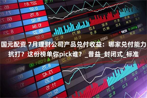 国元配资 7月理财公司产品兑付收益：哪家兑付能力抗打？这份榜单你pick谁？_普益_封闭式_标准