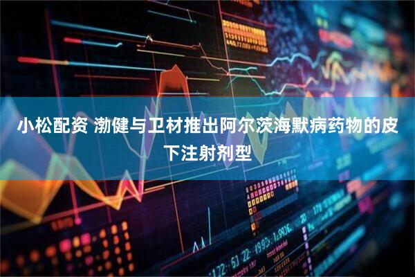 小松配资 渤健与卫材推出阿尔茨海默病药物的皮下注射剂型