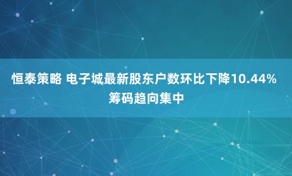 恒泰策略 电子城最新股东户数环比下降10.44% 筹码趋向集中
