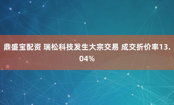 鼎盛宝配资 瑞松科技发生大宗交易 成交折价率13.04%