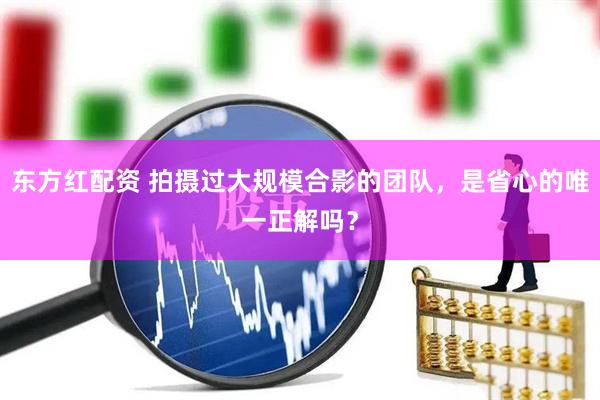 东方红配资 拍摄过大规模合影的团队，是省心的唯一正解吗？