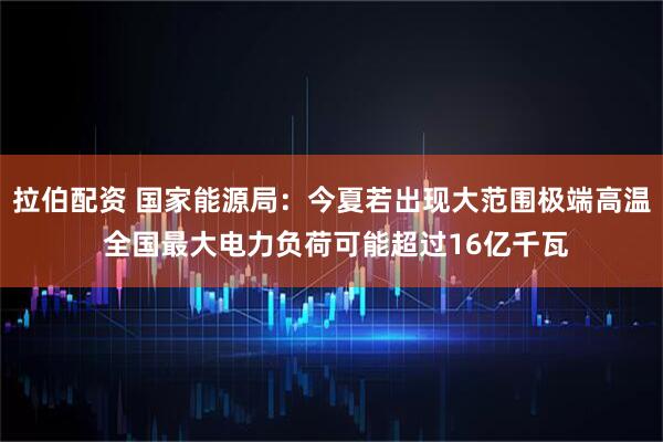 拉伯配资 国家能源局：今夏若出现大范围极端高温 全国最大电力负荷可能超过16亿千瓦