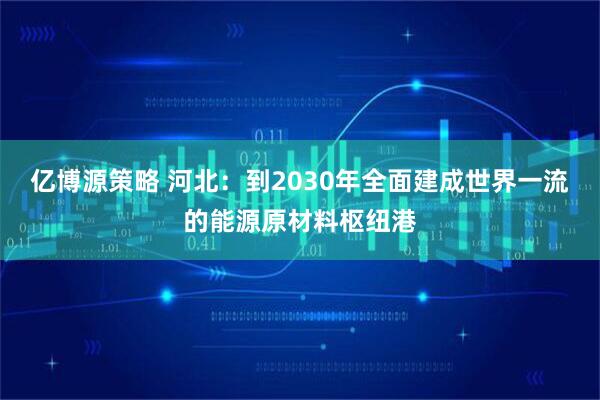 亿博源策略 河北：到2030年全面建成世界一流的能源原材料枢纽港